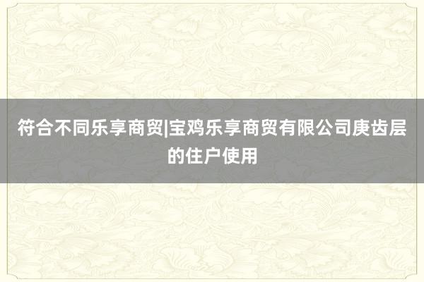 符合不同乐享商贸|宝鸡乐享商贸有限公司庚齿层的住户使用