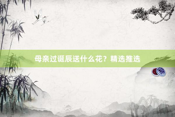 母亲过诞辰送什么花？精选推选
