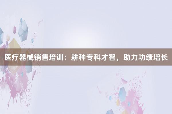 医疗器械销售培训：耕种专科才智，助力功绩增长